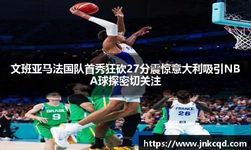 文班亚马法国队首秀狂砍27分震惊意大利吸引NBA球探密切关注