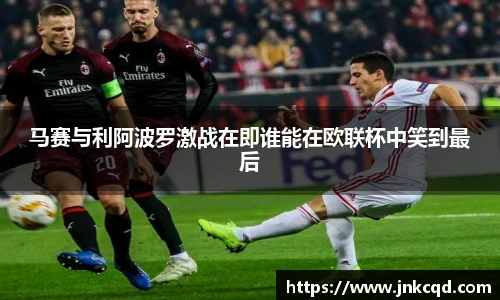 马赛与利阿波罗激战在即谁能在欧联杯中笑到最后